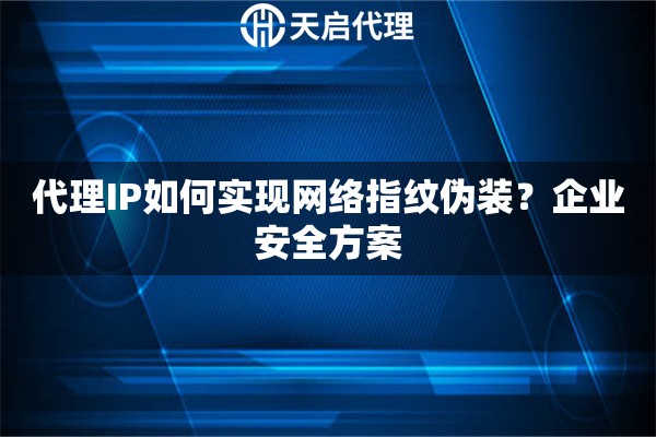 代理IP如何实现网络指纹伪装？企业安全方案