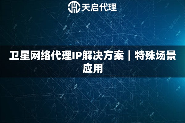 卫星网络代理IP解决方案｜特殊场景应用