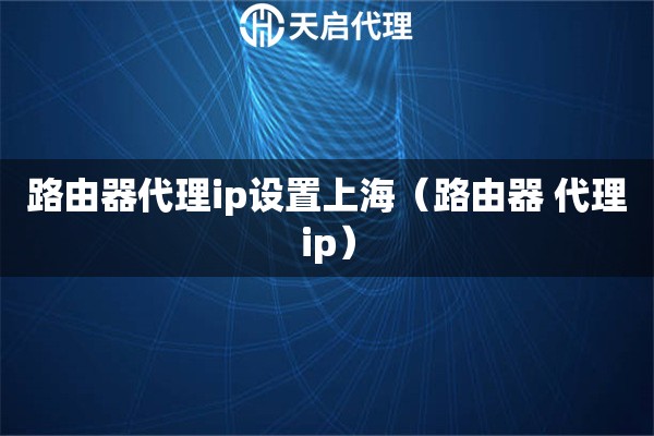 路由器代理ip设置上海（路由器 代理ip）