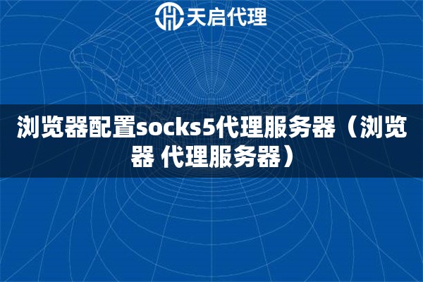 浏览器配置socks5代理服务器（浏览器 代理服务器）